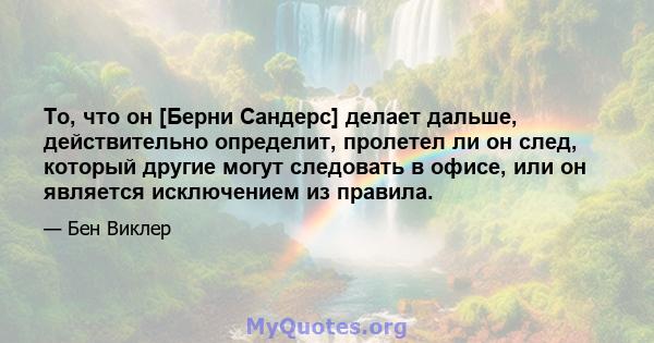 То, что он [Берни Сандерс] делает дальше, действительно определит, пролетел ли он след, который другие могут следовать в офисе, или он является исключением из правила.