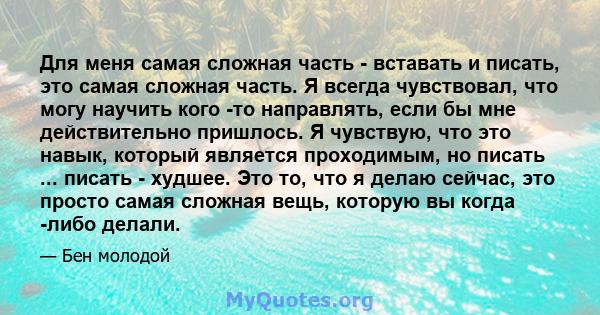 Для меня самая сложная часть - вставать и писать, это самая сложная часть. Я всегда чувствовал, что могу научить кого -то направлять, если бы мне действительно пришлось. Я чувствую, что это навык, который является