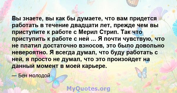 Вы знаете, вы как бы думаете, что вам придется работать в течение двадцати лет, прежде чем вы приступите к работе с Мерил Стрип. Так что приступить к работе с ней ... Я почти чувствую, что не платил достаточно взносов,