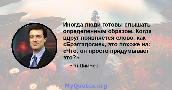 Иногда люди готовы слышать определенным образом. Когда вдруг появляется слово, как «Брэггадосие», это похоже на: «Что, он просто придумывает это?»