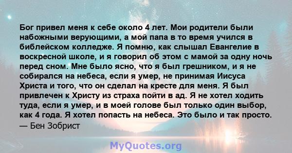 Бог привел меня к себе около 4 лет. Мои родители были набожными верующими, а мой папа в то время учился в библейском колледже. Я помню, как слышал Евангелие в воскресной школе, и я говорил об этом с мамой за одну ночь