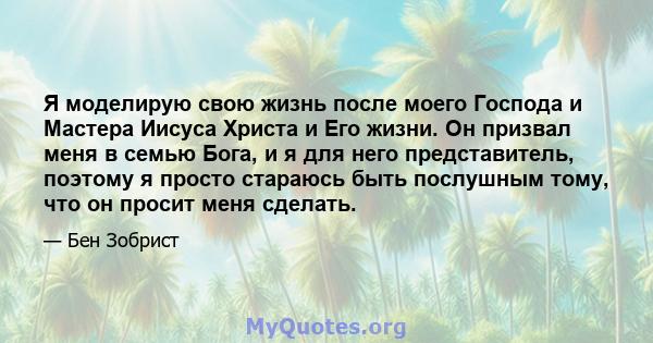 Я моделирую свою жизнь после моего Господа и Мастера Иисуса Христа и Его жизни. Он призвал меня в семью Бога, и я для него представитель, поэтому я просто стараюсь быть послушным тому, что он просит меня сделать.