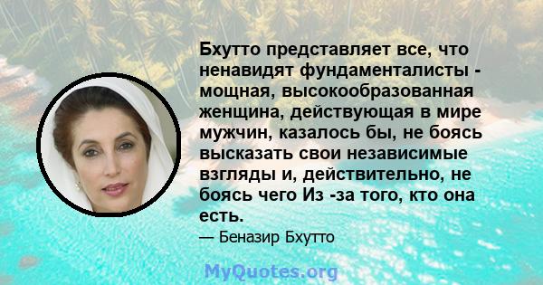 Бхутто представляет все, что ненавидят фундаменталисты - мощная, высокообразованная женщина, действующая в мире мужчин, казалось бы, не боясь высказать свои независимые взгляды и, действительно, не боясь чего Из -за