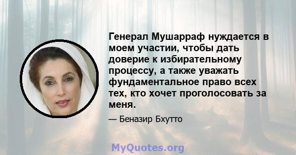 Генерал Мушарраф нуждается в моем участии, чтобы дать доверие к избирательному процессу, а также уважать фундаментальное право всех тех, кто хочет проголосовать за меня.