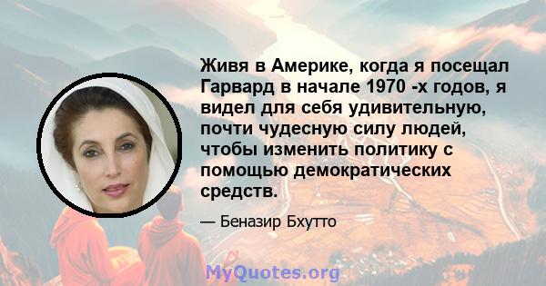 Живя в Америке, когда я посещал Гарвард в начале 1970 -х годов, я видел для себя удивительную, почти чудесную силу людей, чтобы изменить политику с помощью демократических средств.