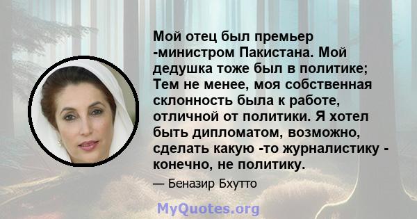 Мой отец был премьер -министром Пакистана. Мой дедушка тоже был в политике; Тем не менее, моя собственная склонность была к работе, отличной от политики. Я хотел быть дипломатом, возможно, сделать какую -то журналистику 