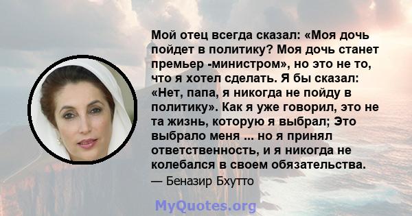 Мой отец всегда сказал: «Моя дочь пойдет в политику? Моя дочь станет премьер -министром», но это не то, что я хотел сделать. Я бы сказал: «Нет, папа, я никогда не пойду в политику». Как я уже говорил, это не та жизнь,