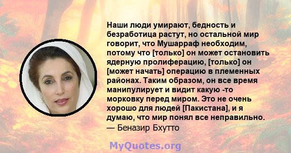 Наши люди умирают, бедность и безработица растут, но остальной мир говорит, что Мушарраф необходим, потому что [только] он может остановить ядерную пролиферацию, [только] он [может начать] операцию в племенных районах.