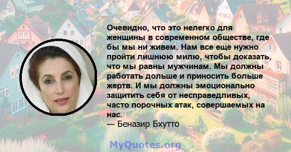 Очевидно, что это нелегко для женщины в современном обществе, где бы мы ни живем. Нам все еще нужно пройти лишнюю милю, чтобы доказать, что мы равны мужчинам. Мы должны работать дольше и приносить больше жертв. И мы