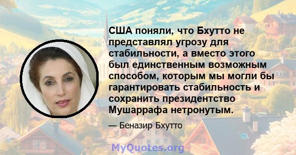 США поняли, что Бхутто не представлял угрозу для стабильности, а вместо этого был единственным возможным способом, которым мы могли бы гарантировать стабильность и сохранить президентство Мушаррафа нетронутым.