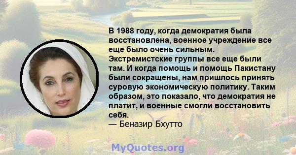 В 1988 году, когда демократия была восстановлена, военное учреждение все еще было очень сильным. Экстремистские группы все еще были там. И когда помощь и помощь Пакистану были сокращены, нам пришлось принять суровую