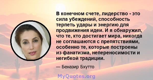 В конечном счете, лидерство - это сила убеждений, способность терпеть удары и энергию для продвижения идеи. И я обнаружил, что те, кто достигает мира, никогда не соглашаются с препятствиями, особенно те, которые