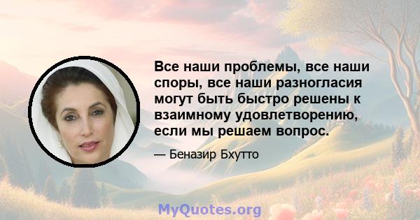 Все наши проблемы, все наши споры, все наши разногласия могут быть быстро решены к взаимному удовлетворению, если мы решаем вопрос.