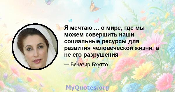 Я мечтаю ... о мире, где мы можем совершить наши социальные ресурсы для развития человеческой жизни, а не его разрушения