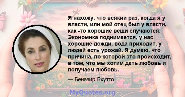 Я нахожу, что всякий раз, когда я у власти, или мой отец был у власти, как -то хорошие вещи случаются. Экономика поднимается, у нас хорошие дожди, вода приходит, у людей есть урожай. Я думаю, что причина, по которой это 