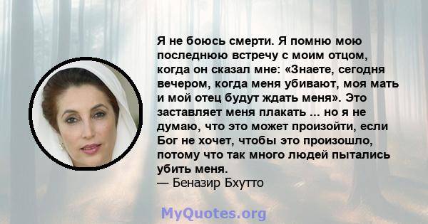 Я не боюсь смерти. Я помню мою последнюю встречу с моим отцом, когда он сказал мне: «Знаете, сегодня вечером, когда меня убивают, моя мать и мой отец будут ждать меня». Это заставляет меня плакать ... но я не думаю, что 