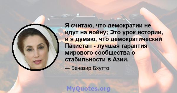 Я считаю, что демократии не идут на войну; Это урок истории, и я думаю, что демократический Пакистан - лучшая гарантия мирового сообщества о стабильности в Азии.