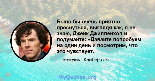 Было бы очень приятно проснуться, выглядя как, я не знаю, Джейк Джилленхол и подумайте: «Давайте попробуем на один день и посмотрим, что это чувствует.