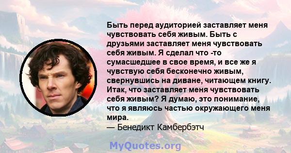 Быть перед аудиторией заставляет меня чувствовать себя живым. Быть с друзьями заставляет меня чувствовать себя живым. Я сделал что -то сумасшедшее в свое время, и все же я чувствую себя бесконечно живым, свернувшись на