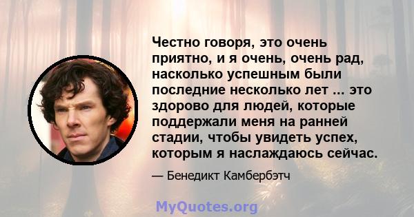 Честно говоря, это очень приятно, и я очень, очень рад, насколько успешным были последние несколько лет ... это здорово для людей, которые поддержали меня на ранней стадии, чтобы увидеть успех, которым я наслаждаюсь