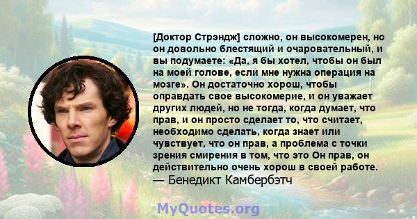 [Доктор Стрэндж] сложно, он высокомерен, но он довольно блестящий и очаровательный, и вы подумаете: «Да, я бы хотел, чтобы он был на моей голове, если мне нужна операция на мозге». Он достаточно хорош, чтобы оправдать