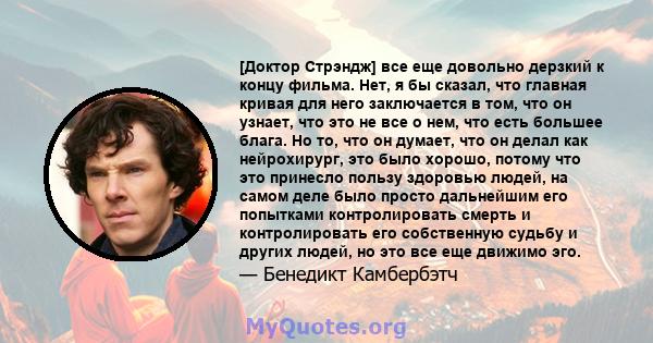 [Доктор Стрэндж] все еще довольно дерзкий к концу фильма. Нет, я бы сказал, что главная кривая для него заключается в том, что он узнает, что это не все о нем, что есть большее блага. Но то, что он думает, что он делал