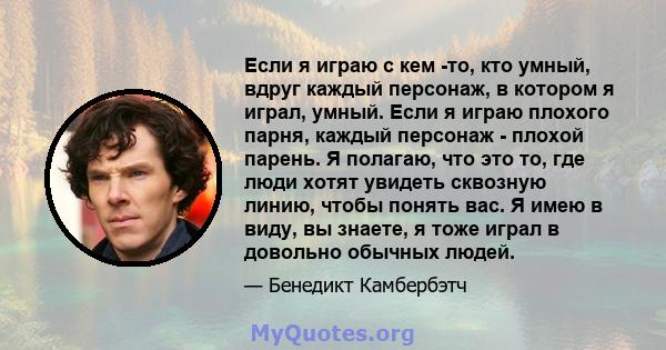 Если я играю с кем -то, кто умный, вдруг каждый персонаж, в котором я играл, умный. Если я играю плохого парня, каждый персонаж - плохой парень. Я полагаю, что это то, где люди хотят увидеть сквозную линию, чтобы понять 