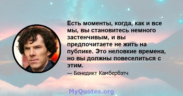 Есть моменты, когда, как и все мы, вы становитесь немного застенчивым, и вы предпочитаете не жить на публике. Это неловкие времена, но вы должны повеселиться с этим.