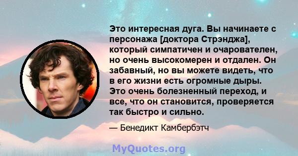 Это интересная дуга. Вы начинаете с персонажа [доктора Стрэнджа], который симпатичен и очарователен, но очень высокомерен и отдален. Он забавный, но вы можете видеть, что в его жизни есть огромные дыры. Это очень