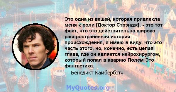 Это одна из вещей, которая привлекла меня к роли [Доктор Стрэндж], - это тот факт, что это действительно широко распространенная история происхождения, я имею в виду, что это часть этого, но, конечно, есть целая глава,