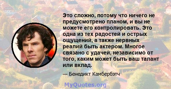 Это сложно, потому что ничего не предусмотрено планом, и вы не можете его контролировать. Это одна из тех радостей и острых ощущений, а также нервных реалий быть актером. Многое связано с удачей, независимо от того,