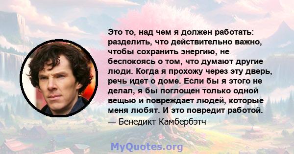 Это то, над чем я должен работать: разделить, что действительно важно, чтобы сохранить энергию, не беспокоясь о том, что думают другие люди. Когда я прохожу через эту дверь, речь идет о доме. Если бы я этого не делал, я 