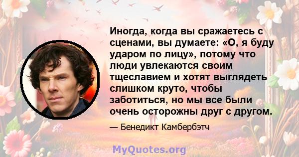 Иногда, когда вы сражаетесь с сценами, вы думаете: «О, я буду ударом по лицу», потому что люди увлекаются своим тщеславием и хотят выглядеть слишком круто, чтобы заботиться, но мы все были очень осторожны друг с другом.