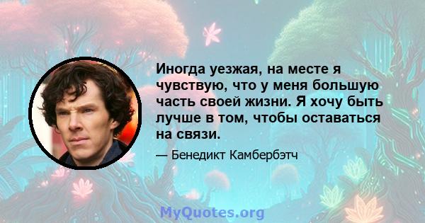 Иногда уезжая, на месте я чувствую, что у меня большую часть своей жизни. Я хочу быть лучше в том, чтобы оставаться на связи.