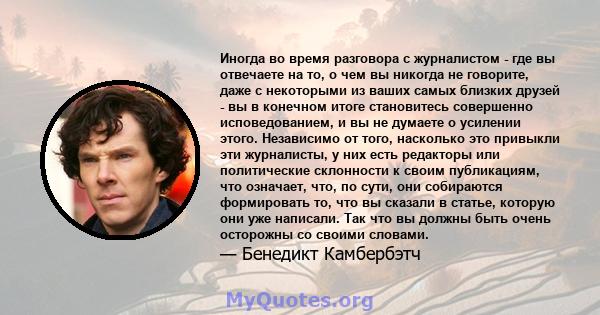 Иногда во время разговора с журналистом - где вы отвечаете на то, о чем вы никогда не говорите, даже с некоторыми из ваших самых близких друзей - вы в конечном итоге становитесь совершенно исповедованием, и вы не