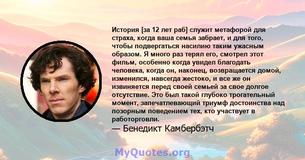 История [за 12 лет раб] служит метафорой для страха, когда ваша семья забрает, и для того, чтобы подвергаться насилию таким ужасным образом. Я много раз терял его, смотрел этот фильм, особенно когда увидел благодать