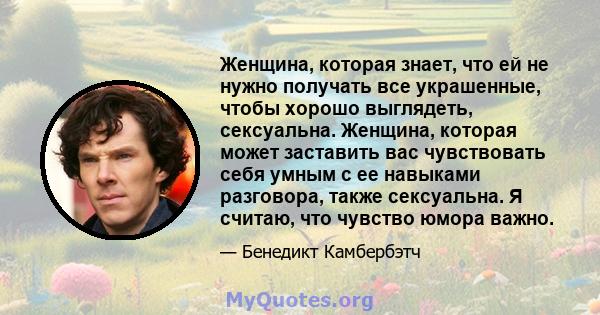 Женщина, которая знает, что ей не нужно получать все украшенные, чтобы хорошо выглядеть, сексуальна. Женщина, которая может заставить вас чувствовать себя умным с ее навыками разговора, также сексуальна. Я считаю, что