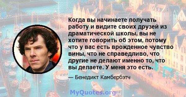 Когда вы начинаете получать работу и видите своих друзей из драматической школы, вы не хотите говорить об этом, потому что у вас есть врожденное чувство вины, что не справедливо, что другие не делают именно то, что вы