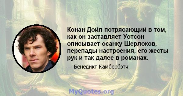 Конан Дойл потрясающий в том, как он заставляет Уотсон описывает осанку Шерлоков, перепады настроения, его жесты рук и так далее в романах.