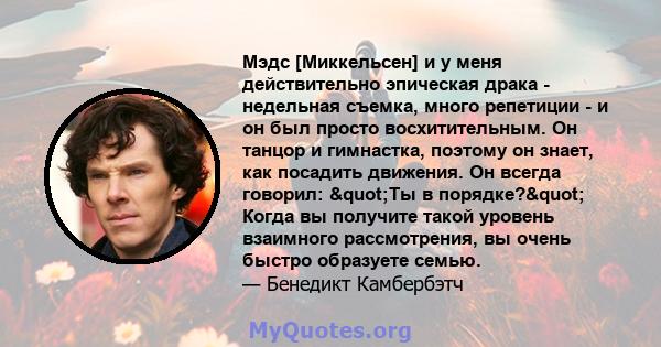 Мэдс [Миккельсен] и у меня действительно эпическая драка - недельная съемка, много репетиции - и он был просто восхитительным. Он танцор и гимнастка, поэтому он знает, как посадить движения. Он всегда говорил: "Ты