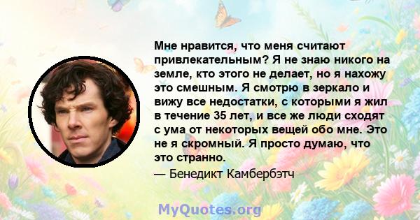 Мне нравится, что меня считают привлекательным? Я не знаю никого на земле, кто этого не делает, но я нахожу это смешным. Я смотрю в зеркало и вижу все недостатки, с которыми я жил в течение 35 лет, и все же люди сходят