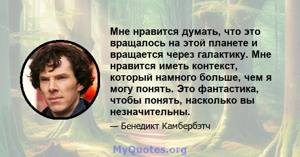 Мне нравится думать, что это вращалось на этой планете и вращается через галактику. Мне нравится иметь контекст, который намного больше, чем я могу понять. Это фантастика, чтобы понять, насколько вы незначительны.