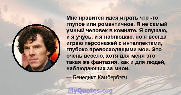 Мне нравится идея играть что -то глупое или романтичное. Я не самый умный человек в комнате. Я слушаю, и я учусь, и я наблюдаю, но я всегда играю персонажей с интеллектами, глубоко превосходящими мои. Это очень весело,