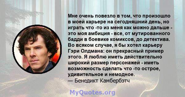 Мне очень повезло в том, что произошло в моей карьере на сегодняшний день, но играть что -то из меня как можно дальше - это моя амбиция - все, от мутированного бадди в боевике комиксов, до детектива. Во всяком случае, я 