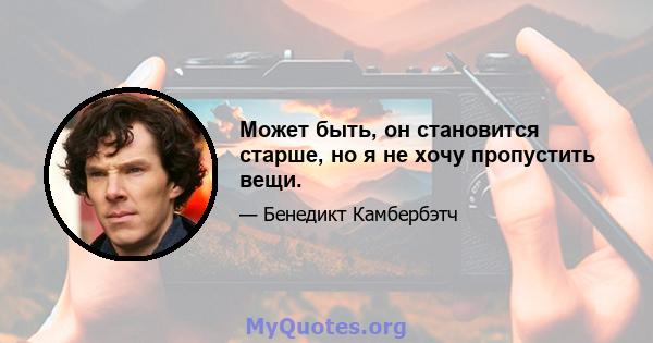 Может быть, он становится старше, но я не хочу пропустить вещи.