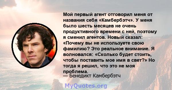 Мой первый агент отговорил меня от названия себя «Камбербэтч». У меня было шесть месяцев не очень продуктивного времени с ней, поэтому я сменил агентов. Новый сказал: «Почему вы не используете свою фамилию? Это реальное 