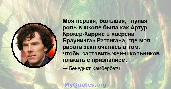 Моя первая, большая, глупая роль в школе была как Артур Крокер-Харрис в «версии Браунинга» Раттигана, где моя работа заключалась в том, чтобы заставить жен-школьников плакать с признанием.