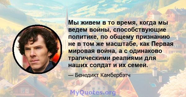 Мы живем в то время, когда мы ведем войны, способствующие политике, по общему признанию не в том же масштабе, как Первая мировая война, а с одинаково трагическими реалиями для наших солдат и их семей.