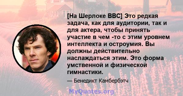 [На Шерлоке BBC] Это редкая задача, как для аудитории, так и для актера, чтобы принять участие в чем -то с этим уровнем интеллекта и остроумия. Вы должны действительно наслаждаться этим. Это форма умственной и