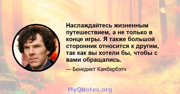 Наслаждайтесь жизненным путешествием, а не только в конце игры. Я также большой сторонник относится к другим, так как вы хотели бы, чтобы с вами обращались.